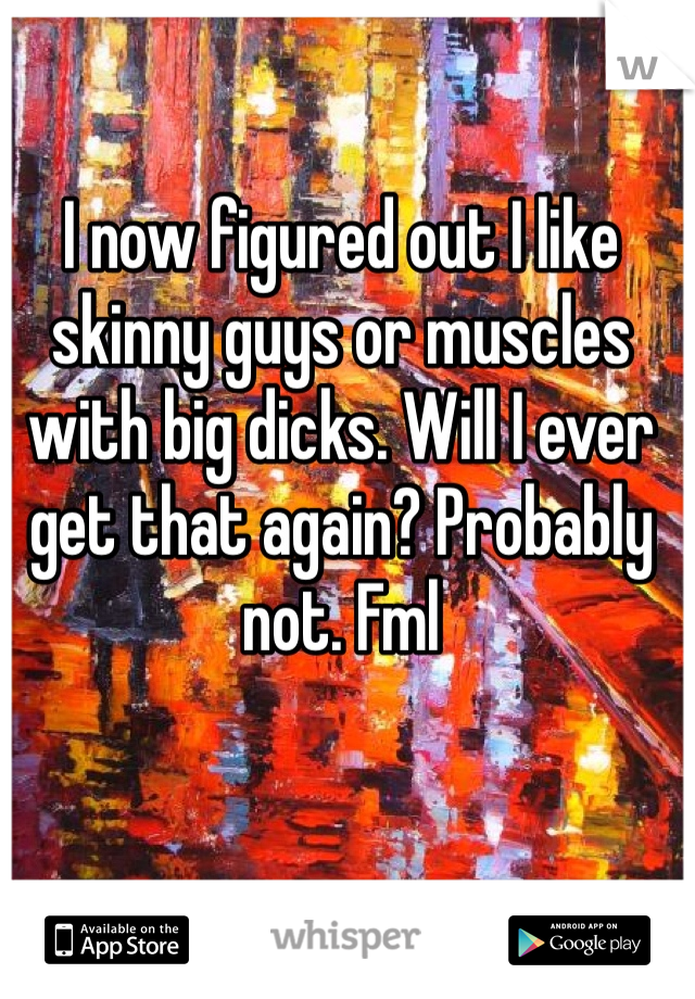 I now figured out I like skinny guys or muscles with big dicks. Will I ever get that again? Probably not. Fml