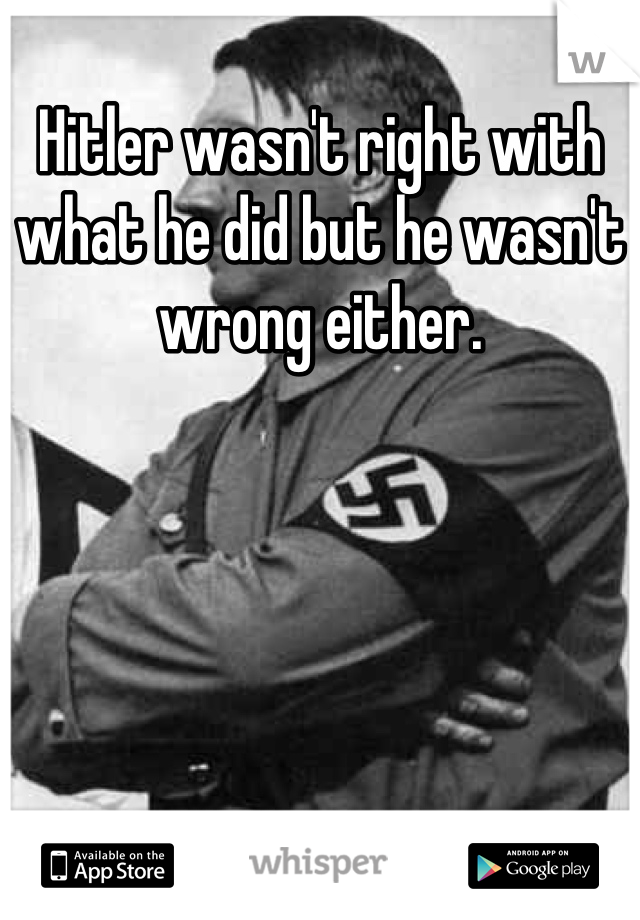 Hitler wasn't right with what he did but he wasn't wrong either.