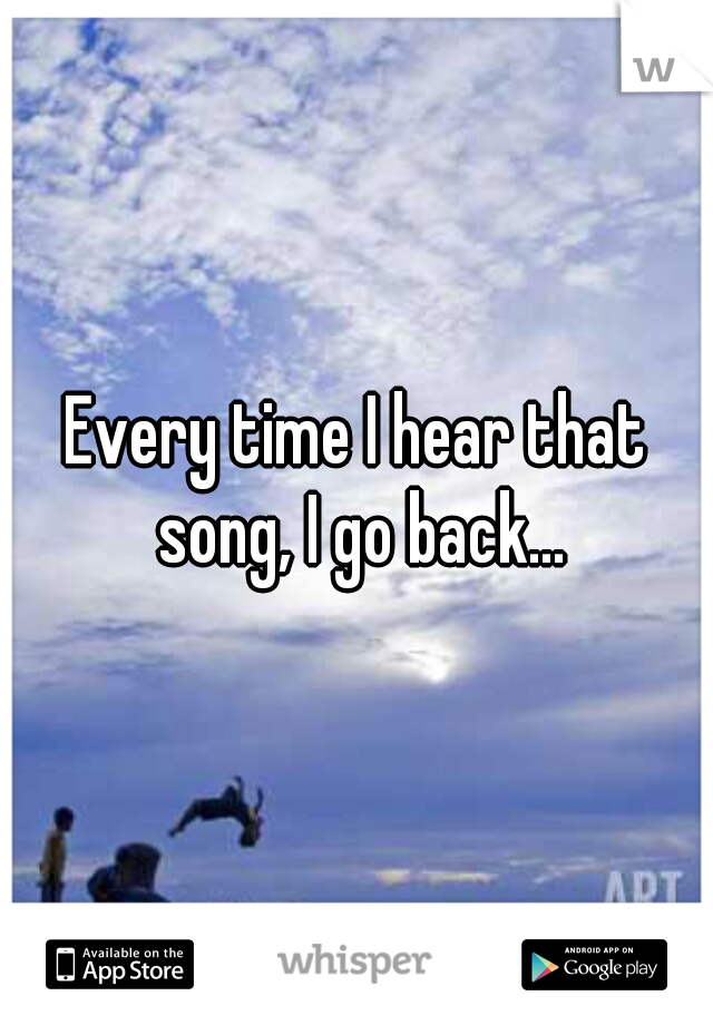 Every time I hear that song, I go back...