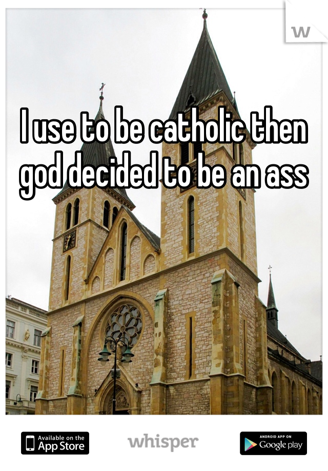 I use to be catholic then god decided to be an ass
