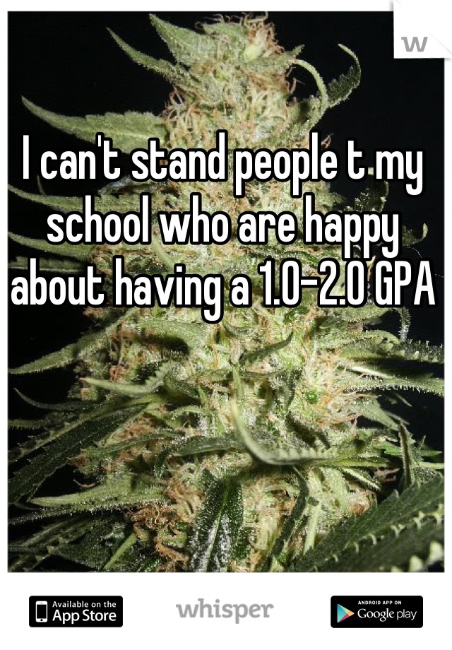 I can't stand people t my school who are happy about having a 1.0-2.0 GPA