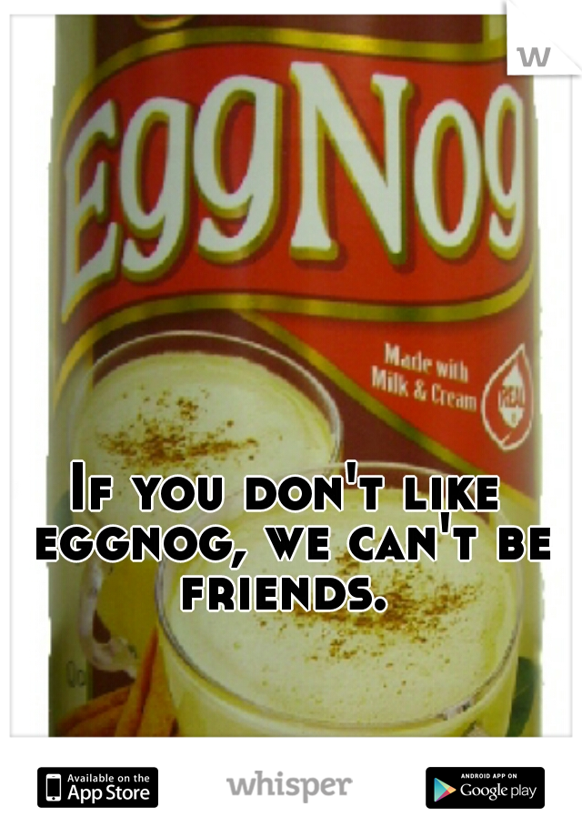 If you don't like eggnog, we can't be friends. 