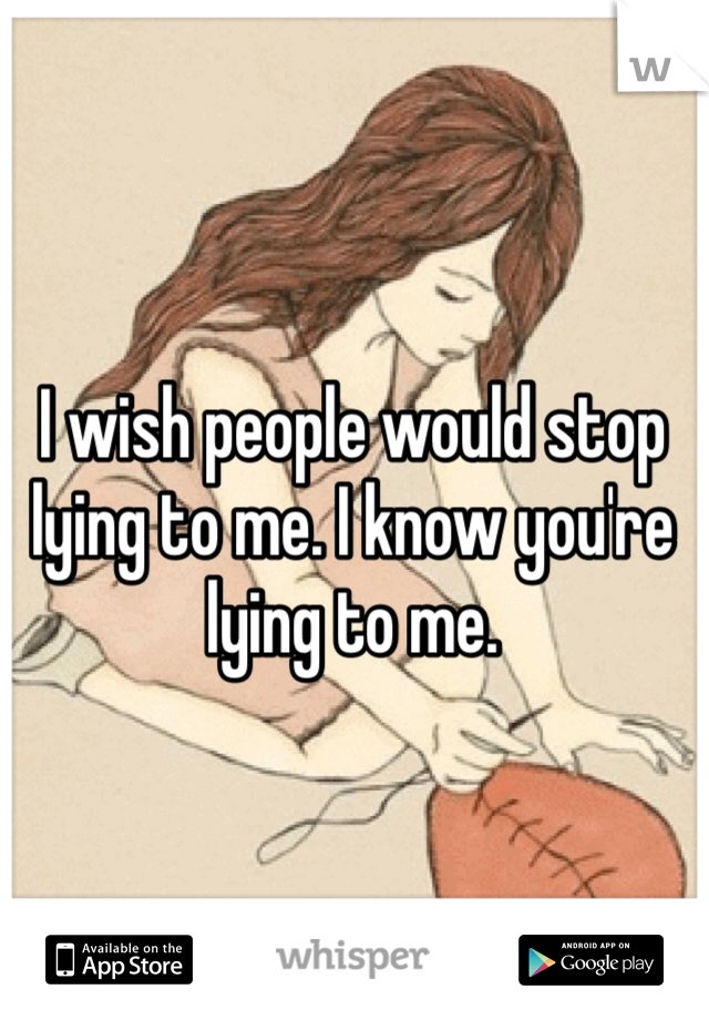 I wish people would stop lying to me. I know you're lying to me.