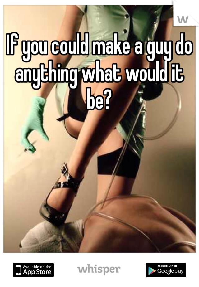 If you could make a guy do anything what would it be?