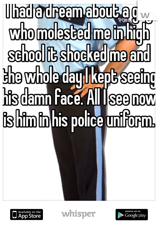 I had a dream about a guy who molested me in high school it shocked me and the whole day I kept seeing his damn face. All I see now is him in his police uniform. 