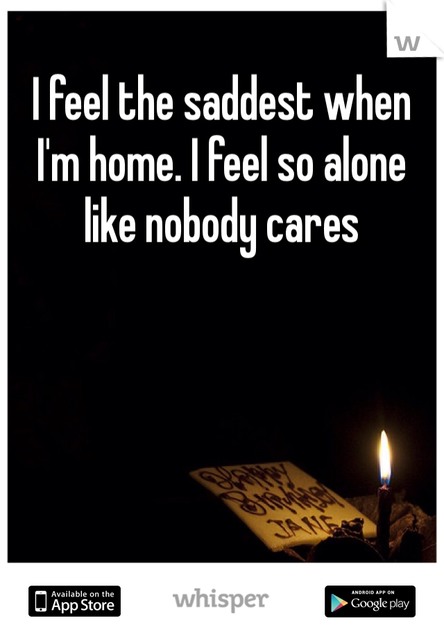 I feel the saddest when I'm home. I feel so alone like nobody cares 
