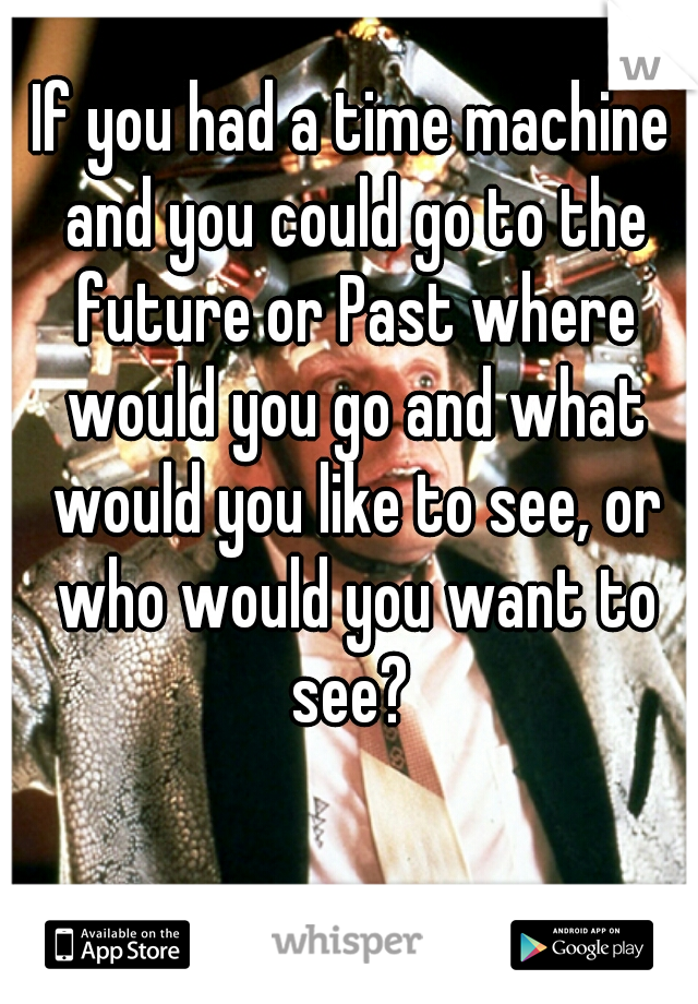 If you had a time machine and you could go to the future or Past where would you go and what would you like to see, or who would you want to see? 