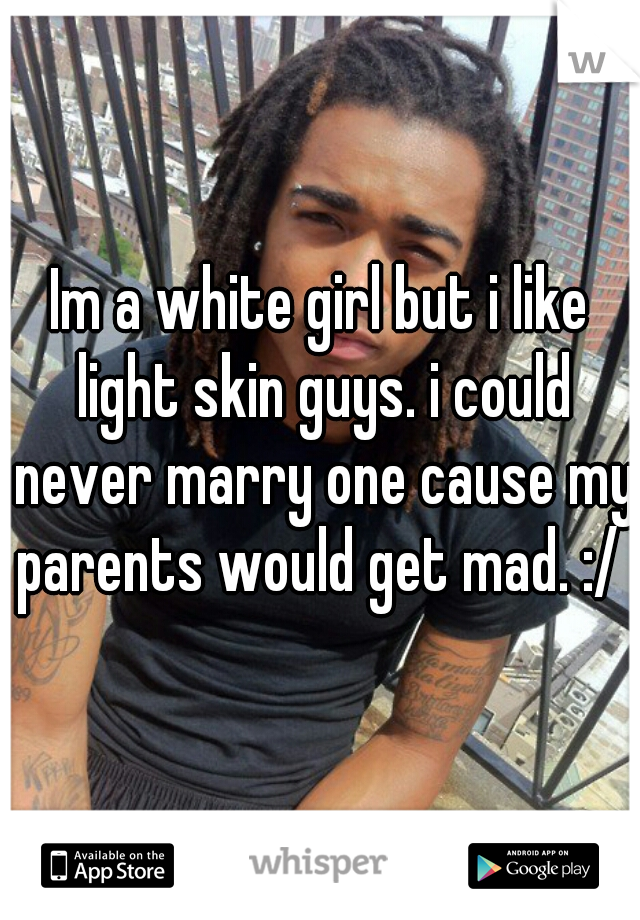 Im a white girl but i like light skin guys. i could never marry one cause my parents would get mad. :/ 
