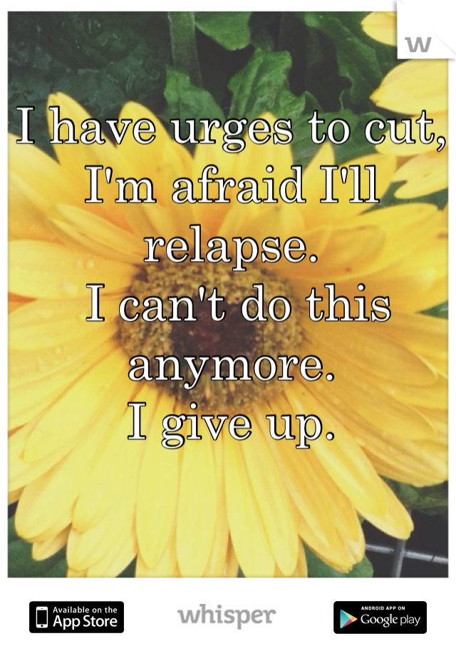 I have urges to cut, I'm afraid I'll relapse.
 I can't do this anymore. 
I give up. 