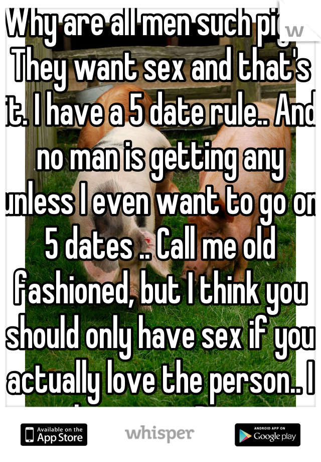 Why are all men such pigs? They want sex and that's it. I have a 5 date rule.. And no man is getting any unless I even want to go on 5 dates .. Call me old fashioned, but I think you should only have sex if you actually love the person.. I hate men. Pigs.
