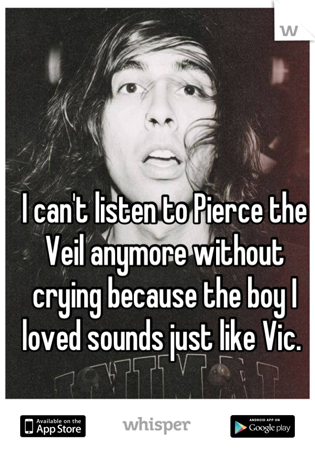 I can't listen to Pierce the Veil anymore without crying because the boy I loved sounds just like Vic. 