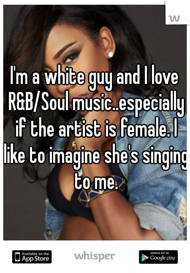 I'm a white guy and I love R&B/Soul music..especially if the artist is female. I like to imagine she's singing to me.
