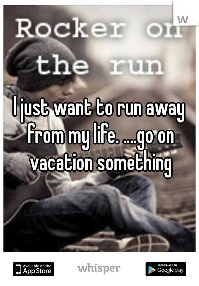 I just want to run away from my life. ....go on vacation something