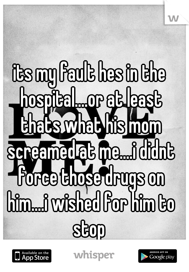 its my fault hes in the hospital....or at least thats what his mom screamed at me....i didnt force those drugs on him....i wished for him to stop 