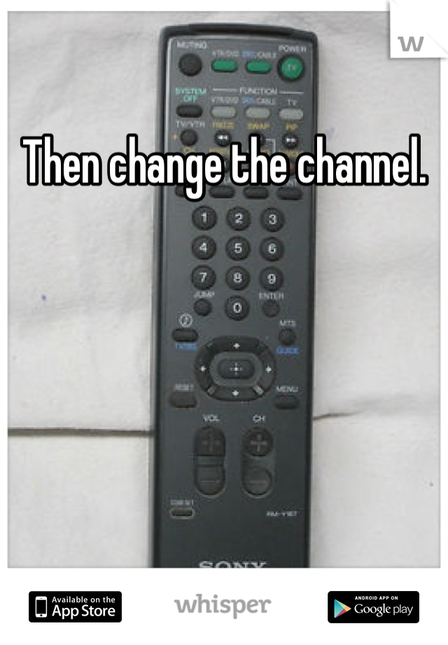 Then change the channel.