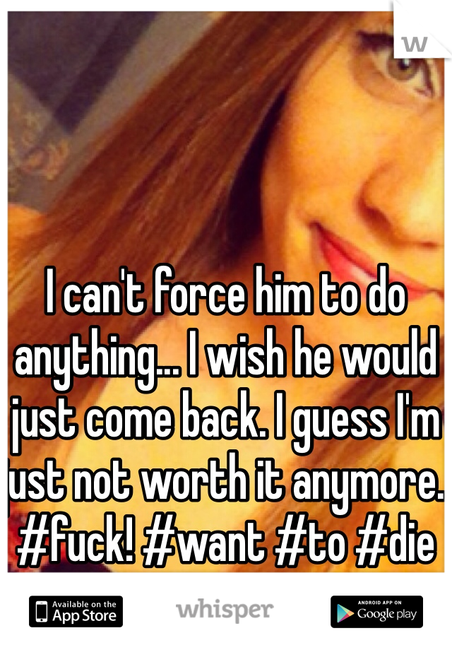 I can't force him to do anything... I wish he would just come back. I guess I'm just not worth it anymore. #fuck! #want #to #die