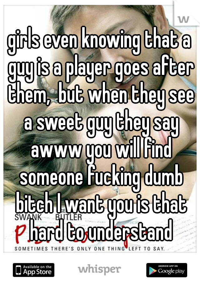 girls even knowing that a guy is a player goes after them,  but when they see a sweet guy they say awww you will find someone fucking dumb bitch I want you is that hard to understand