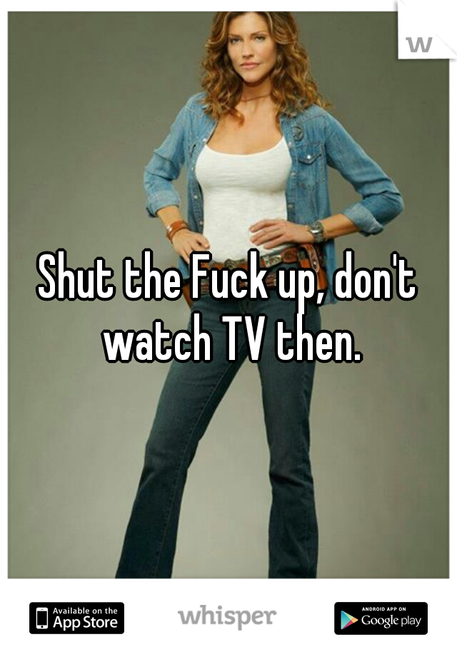 Shut the Fuck up, don't watch TV then.