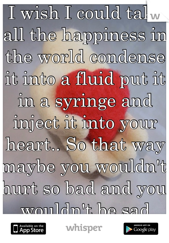 I wish I could take all the happiness in the world condense it into a fluid put it in a syringe and inject it into your heart.. So that way maybe you wouldn't hurt so bad and you wouldn't be sad anymore..