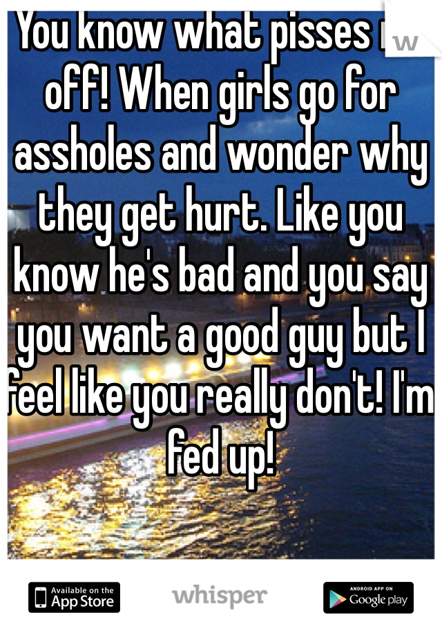 You know what pisses me off! When girls go for assholes and wonder why they get hurt. Like you know he's bad and you say you want a good guy but I feel like you really don't! I'm fed up! 