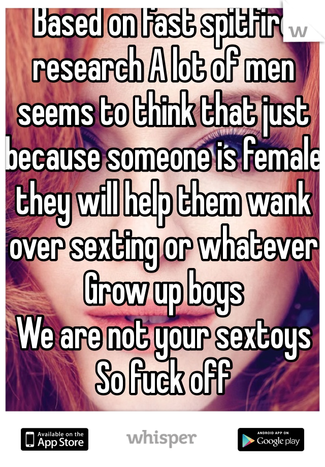 Based on fast spitfire research A lot of men seems to think that just because someone is female they will help them wank over sexting or whatever
Grow up boys
We are not your sextoys 
So fuck off