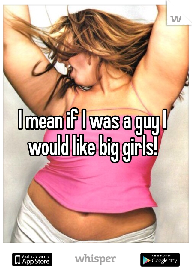 I mean if I was a guy I would like big girls! 
