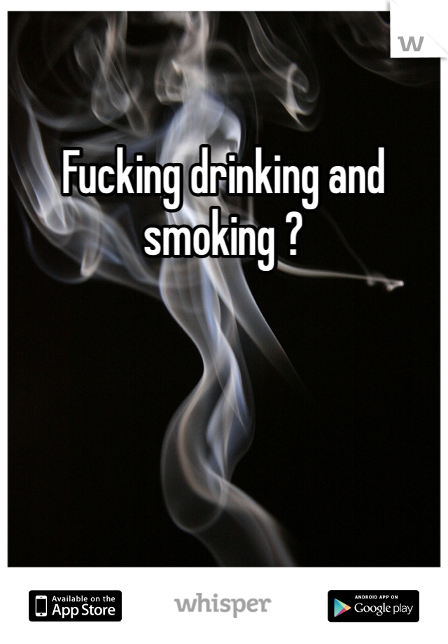 Fucking drinking and smoking ?
