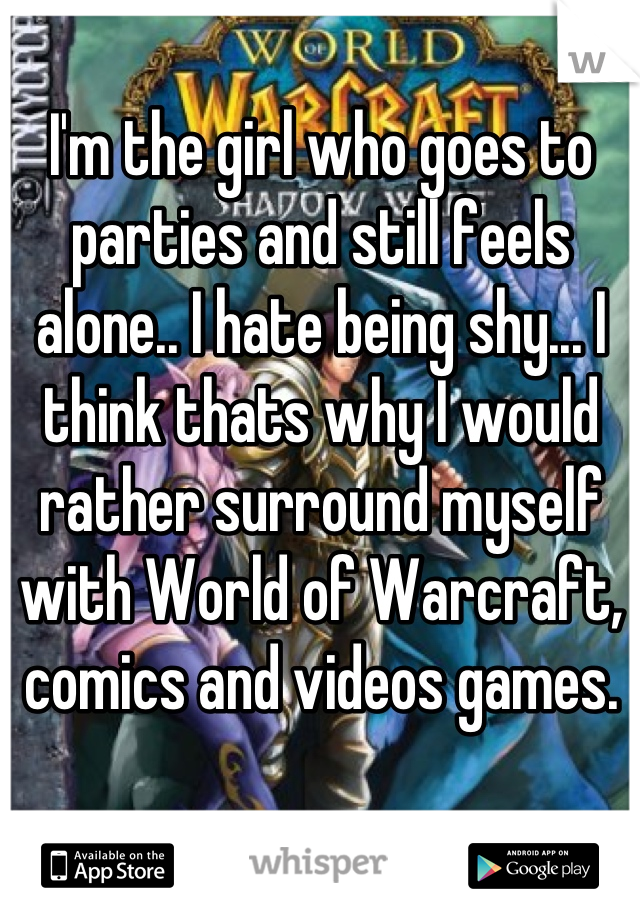 I'm the girl who goes to parties and still feels alone.. I hate being shy... I think thats why I would rather surround myself with World of Warcraft, comics and videos games.
