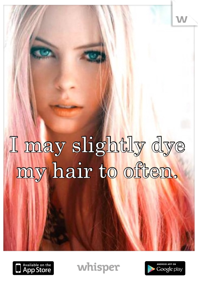 I may slightly dye 
my hair to often.