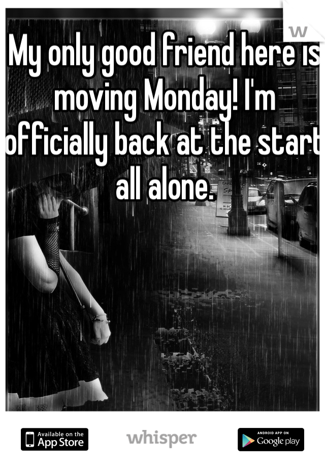 My only good friend here is moving Monday! I'm officially back at the start all alone. 