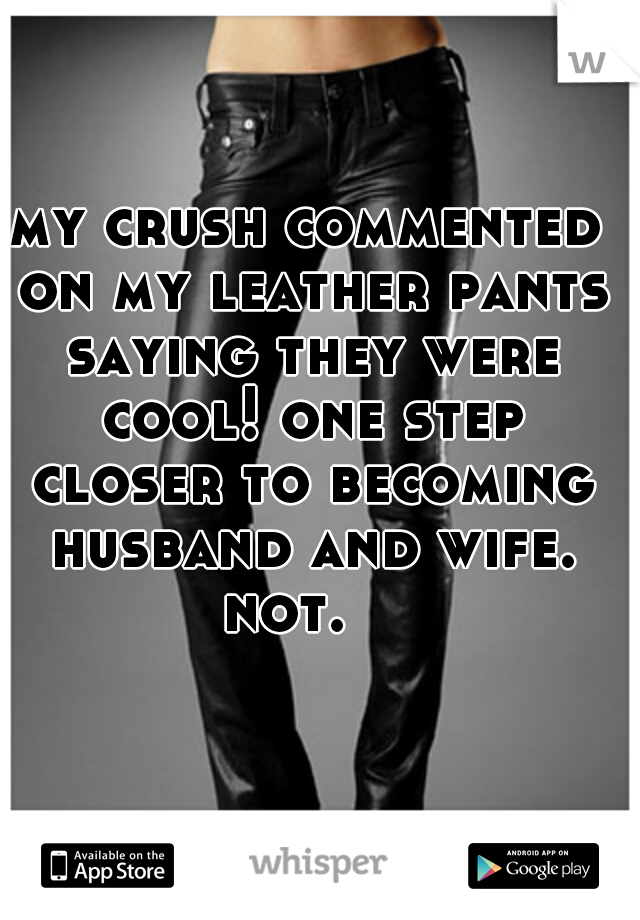 my crush commented on my leather pants saying they were cool! one step closer to becoming husband and wife. not.   