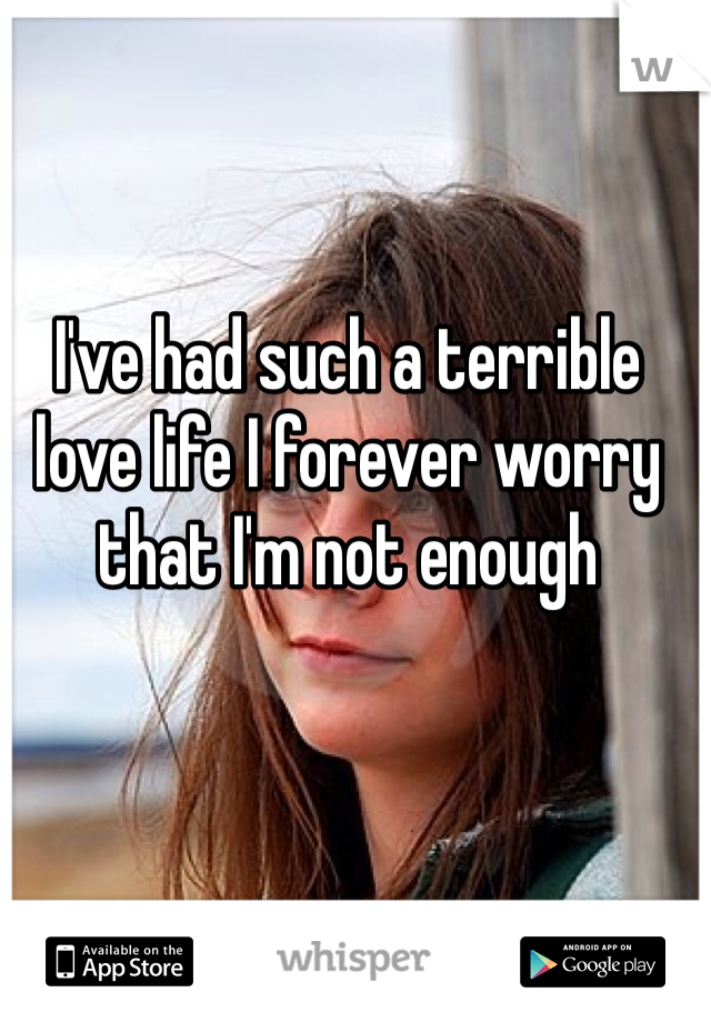 I've had such a terrible love life I forever worry that I'm not enough 
