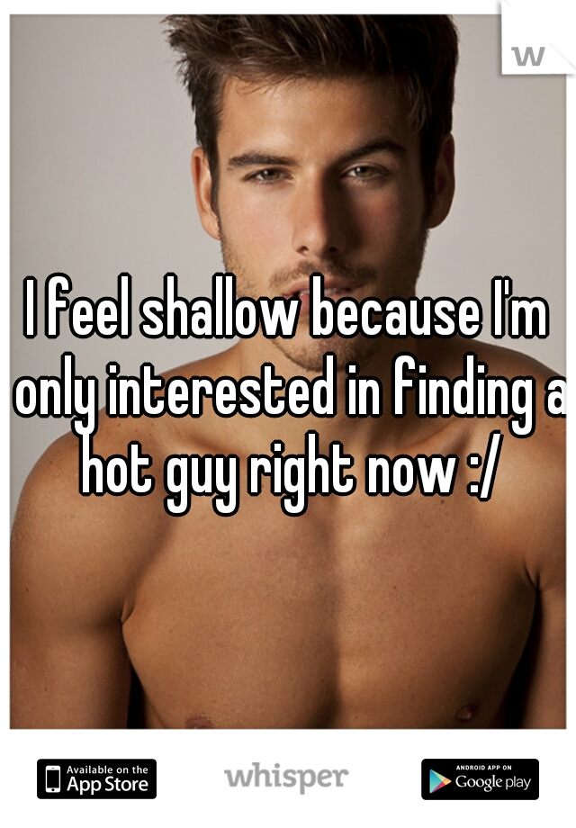 I feel shallow because I'm only interested in finding a hot guy right now :/