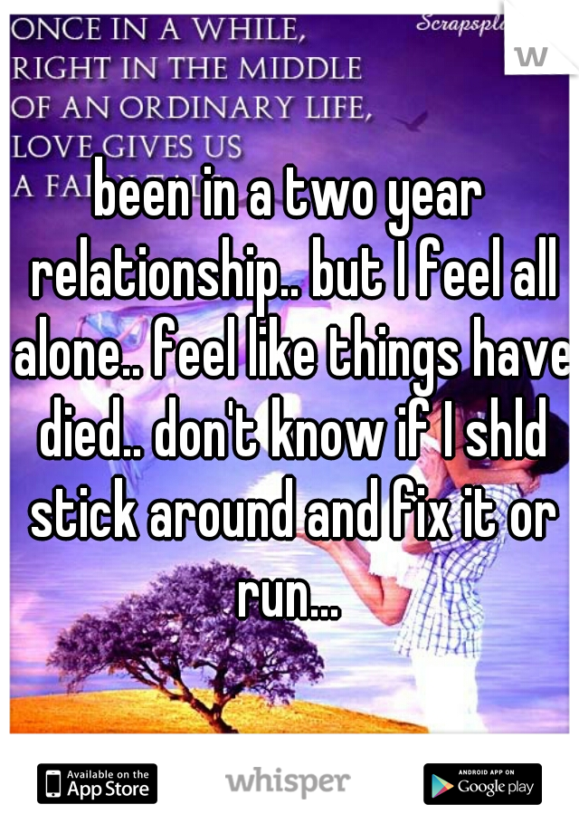 been in a two year relationship.. but I feel all alone.. feel like things have died.. don't know if I shld stick around and fix it or run... 