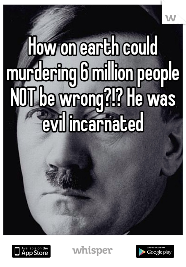 How on earth could murdering 6 million people NOT be wrong?!? He was evil incarnated 