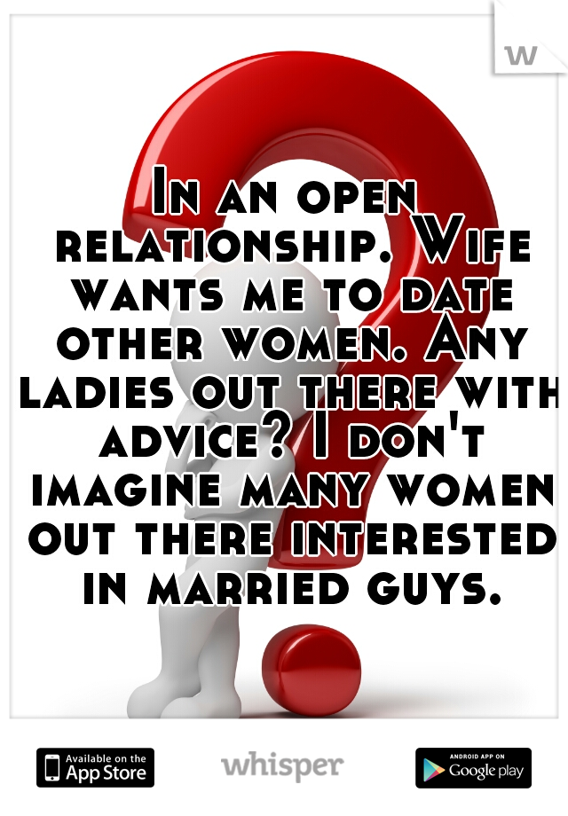In an open relationship. Wife wants me to date other women. Any ladies out there with advice? I don't imagine many women out there interested in married guys.