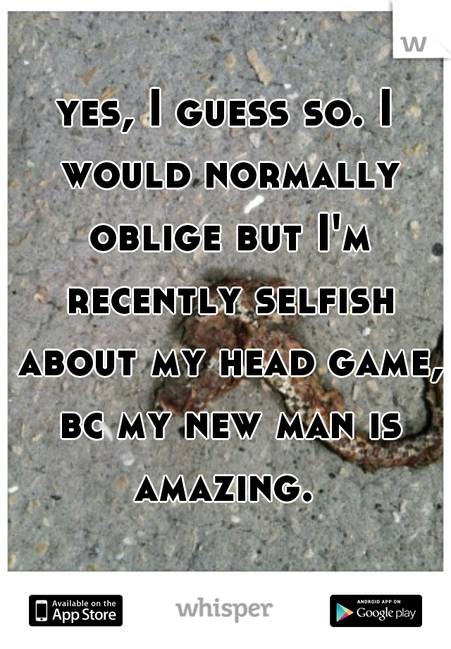 yes, I guess so. I would normally oblige but I'm recently selfish about my head game, bc my new man is amazing. 