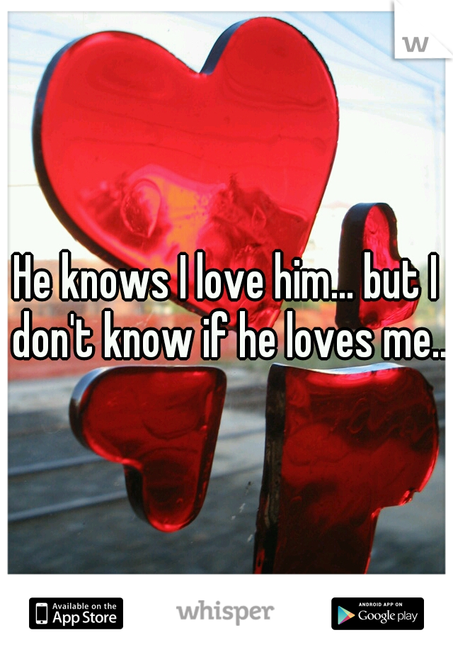 He knows I love him... but I don't know if he loves me..