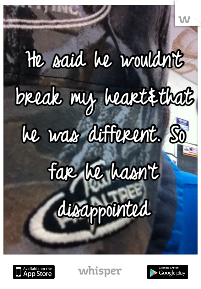 He said he wouldn't break my heart&that he was different. So far he hasn't disappointed 