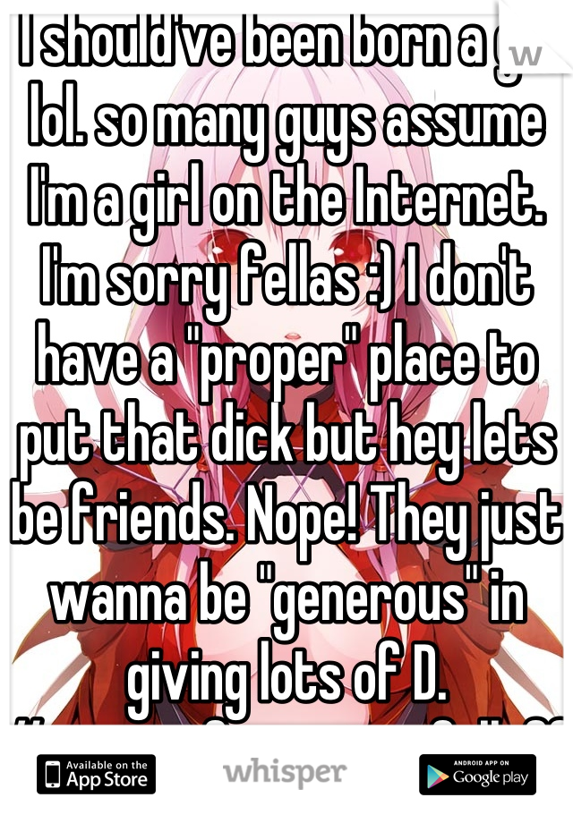  I should've been born a girl lol. so many guys assume I'm a girl on the Internet. I'm sorry fellas :) I don't have a "proper" place to put that dick but hey lets be friends. Nope! They just wanna be "generous" in giving lots of D.
#waitingforpenistofalloff