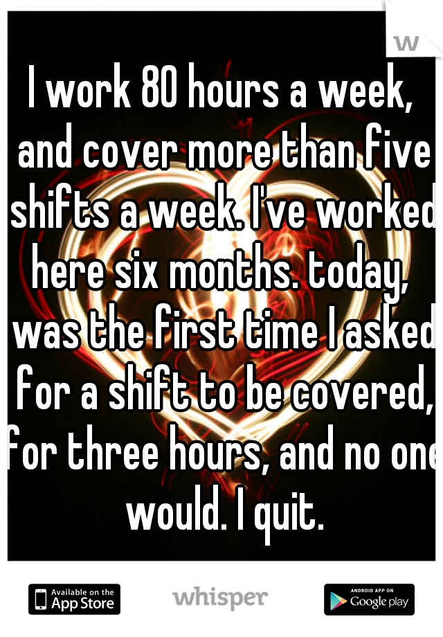 I work 80 hours a week, and cover more than five shifts a week. I've worked here six months. today,  was the first time I asked for a shift to be covered, for three hours, and no one would. I quit.