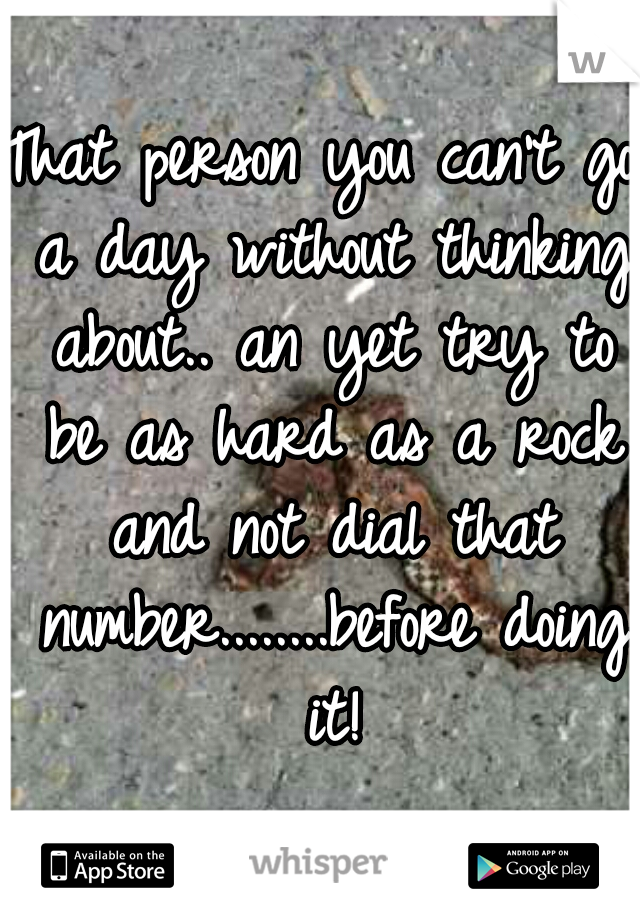 That person you can't go a day without thinking about.. an yet try to be as hard as a rock and not dial that number........before doing it!