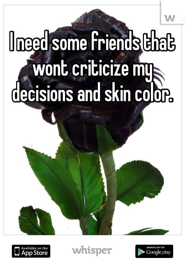 I need some friends that wont criticize my decisions and skin color. 
