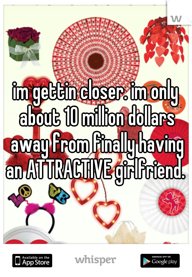 im gettin closer. im only about 10 million dollars away from finally having an ATTRACTIVE girlfriend. 