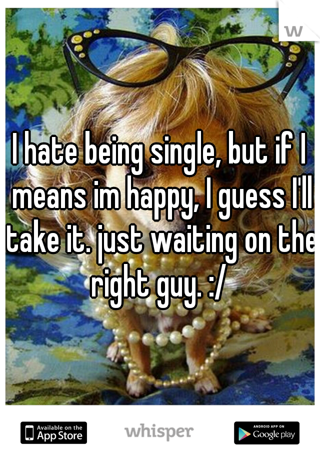 I hate being single, but if I means im happy, I guess I'll take it. just waiting on the right guy. :/ 