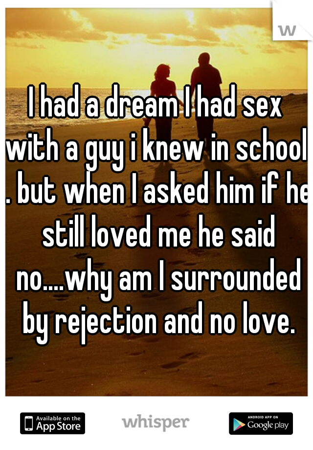 I had a dream I had sex with a guy i knew in school. . but when I asked him if he still loved me he said no....why am I surrounded by rejection and no love.