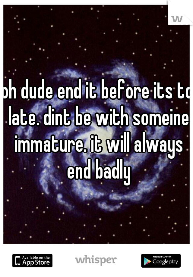 oh dude end it before its to late. dint be with someine immature. it will always end badly