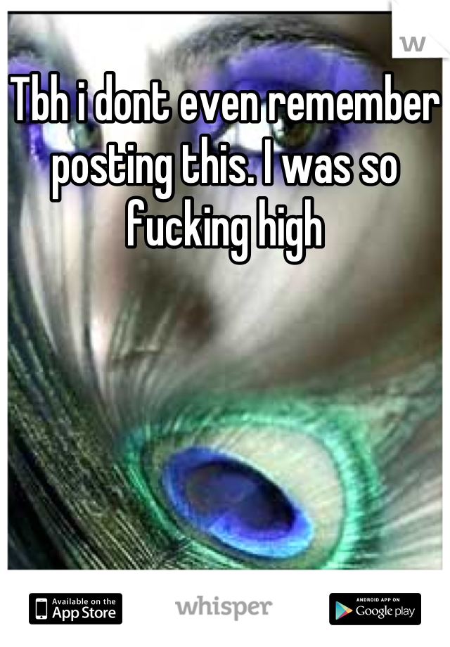 Tbh i dont even remember posting this. I was so fucking high
