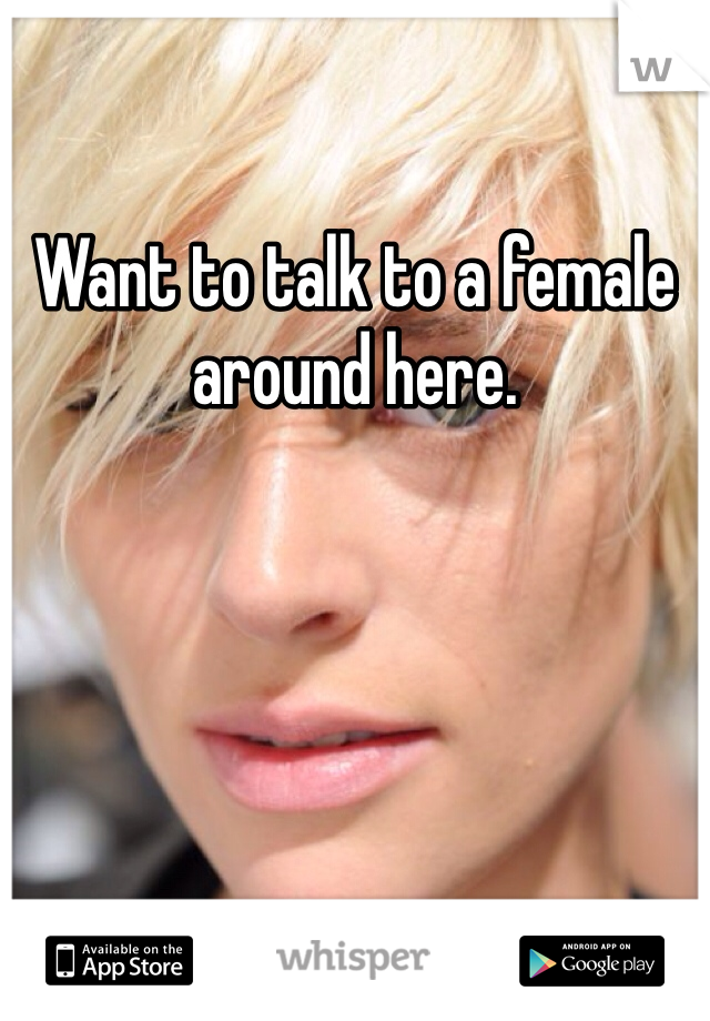 Want to talk to a female around here. 