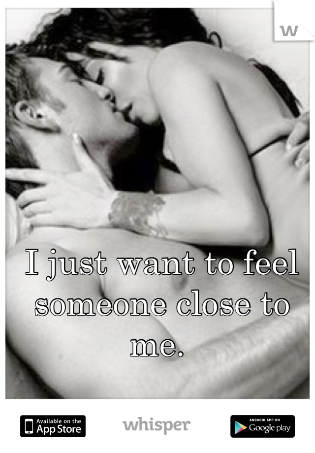 I just want to feel someone close to me. 